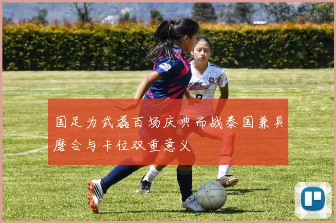 国足为武磊百场庆典而战泰国兼具磨合与卡位双重意义
