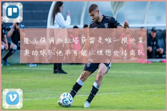 隆戈强调加拉塔萨雷是唯一报价莱奥的球队他不可能以理想价格离队