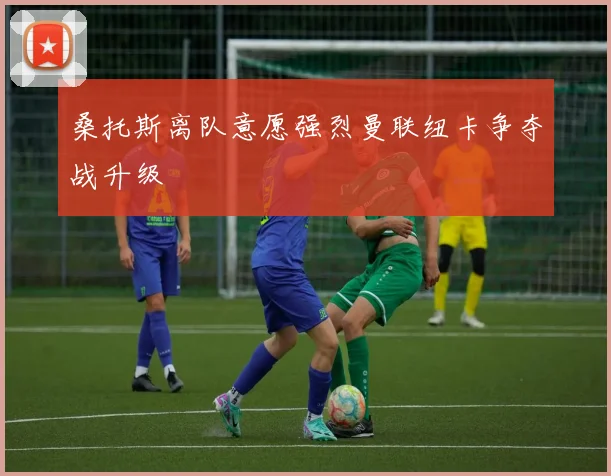 桑托斯离队意愿强烈曼联纽卡争夺战升级