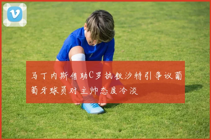 马丁内斯借助C罗执教沙特引争议葡萄牙球员对主帅态度冷淡