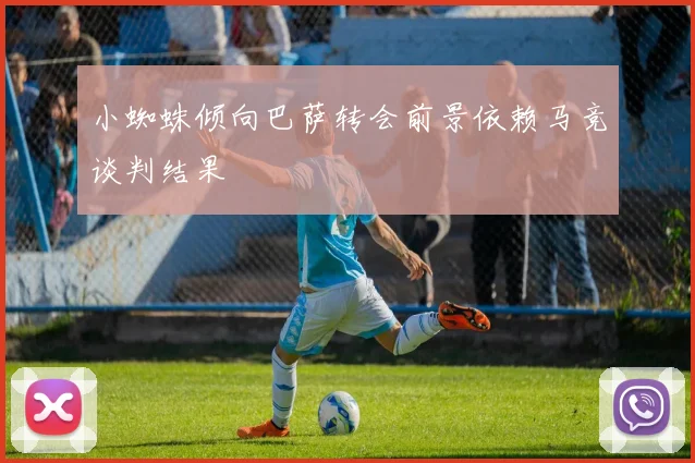小蜘蛛倾向巴萨转会前景依赖马竞谈判结果