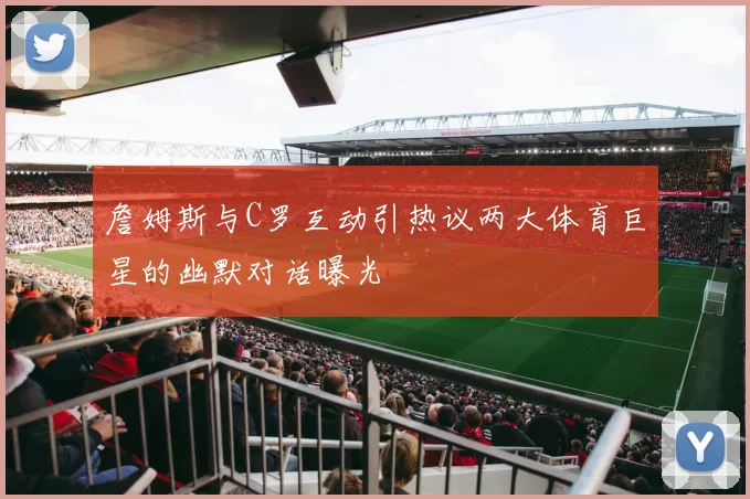 詹姆斯与C罗互动引热议两大体育巨星的幽默对话曝光