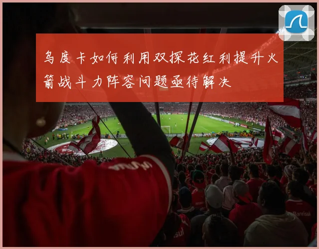 乌度卡如何利用双探花红利提升火箭战斗力阵容问题亟待解决