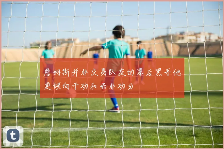 詹姆斯并非交易队友的幕后黑手他更倾向于劝和而非劝分